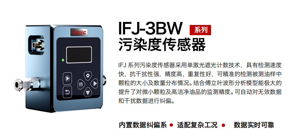 IFJ-3BW系列油液污染度傳感器采用單激光遮光計(jì)數(shù)技術(shù)，具有檢測(cè)速度快，抗干擾性強(qiáng)，精度高，重復(fù)性好，可精準(zhǔn)的檢測(cè)被測(cè)油樣中顆粒的大小及數(shù)量分布情況。結(jié)合傅立葉波形分析模型能極大的提升了對(duì)微小顆粒及高潔凈油品的監(jiān)測(cè)精度?？勺詣?dòng)對(duì)無效數(shù)據(jù)和干擾數(shù)據(jù)進(jìn)行糾偏。 行業(yè)：鋼鐵冶金/石油化工/能源/電力/水泥建材/大型機(jī)械/OEM 集成等 油品：潤(rùn)滑油/齒輪油/液壓油/透平油/柴機(jī)油等