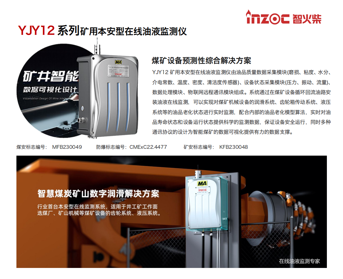 YJY12礦用本安型在線油液監(jiān)測系統(tǒng)由油品質(zhì)量數(shù)據(jù)采集模塊(磨損、粘度、水分、介電常數(shù)、溫度、密度、清潔度傳感器)、設(shè)備狀態(tài)采集模塊(壓力、振動、流量)、數(shù)據(jù)處理模塊、物聯(lián)網(wǎng)遠(yuǎn)程通訊模塊組成。系統(tǒng)通過在煤礦設(shè)備循環(huán)回流油路安裝油液在線監(jiān)測，可以實(shí)現(xiàn)對煤礦機(jī)械設(shè)備的潤滑系統(tǒng)、齒輪箱傳動系統(tǒng)、液壓系統(tǒng)等的油品老化狀態(tài)進(jìn)行實(shí)時監(jiān)測，配合內(nèi)部的油品老化模型算法，實(shí)時對油品壽命狀態(tài)和設(shè)備運(yùn)行狀態(tài)提供科學(xué)的監(jiān)測數(shù)據(jù)，保證設(shè)備安全運(yùn)行，同時多種通訊協(xié)議的設(shè)計(jì)為智能煤礦的數(shù)據(jù)可視化提供有力的數(shù)據(jù)支撐。