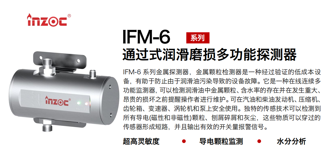 IFM-6系列過式潤(rùn)滑磨損多功能探測(cè)器，該金屬顆粒檢測(cè)器是一種經(jīng)過驗(yàn)證的低成本設(shè)備，有助于防止由于潤(rùn)滑油污染導(dǎo)致的設(shè)備故障。它是一種在線連續(xù)多功能監(jiān)測(cè)器，可以檢測(cè)潤(rùn)滑油中金屬顆粒、含水率的存在并在發(fā)生重大、昂貴的損壞之前提醒操作者進(jìn)行維護(hù)。可在汽油和柴油發(fā)動(dòng)機(jī)、壓縮機(jī)、齒輪箱、變速器、渦輪機(jī)和泵上安全使用。獨(dú)特的傳感技術(shù)可以檢測(cè)到所有導(dǎo)電(磁性和非磁性)顆粒、刨屑碎屑和灰塵，這些物質(zhì)可以穿過的傳感器形成短路，并且輸出有效的開關(guān)量報(bào)警信號(hào)。 行業(yè)：鋼鐵、石化、盾構(gòu)、電力、風(fēng)電、大型設(shè)備、船舶運(yùn)輸 油品：液壓油、透平油、柴機(jī)油、齒輪油、變壓器、壓縮機(jī)油