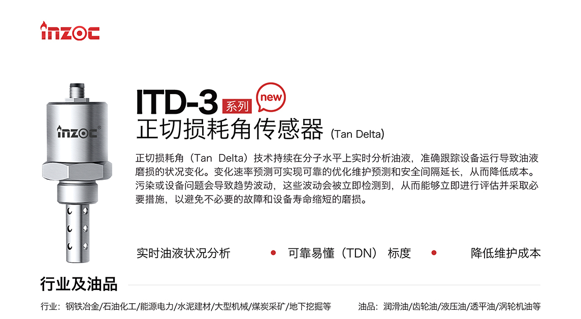 ITD-3 系列油液正切損耗角(Tan Delta)傳感器技術(shù)持續(xù)在分子水平上實(shí)時(shí)分析油液，準(zhǔn)確跟蹤設(shè)備運(yùn)行導(dǎo)致油液磨損的狀況變化。變化速率預(yù)測(cè)可實(shí)現(xiàn)可靠的優(yōu)化維護(hù)預(yù)測(cè)和安全間隔延長(zhǎng)，從而降低成本。污染或設(shè)備問(wèn)題會(huì)導(dǎo)致趨勢(shì)波動(dòng)，這些波動(dòng)會(huì)被立即檢測(cè)到，從而能夠立即進(jìn)行評(píng)估并采取必要措施，以避免不必要的故障和設(shè)備壽命縮短的磨損。應(yīng)用行業(yè)：鋼鐵冶金/石油化工/能源電力/水泥建材/大型機(jī)械/煤炭采礦/地下挖掘等，適用油品:潤(rùn)滑油/齒輪油/液壓油/透平油/渦輪機(jī)油等。